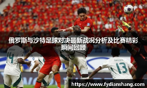 俄罗斯与沙特足球对决最新战况分析及比赛精彩瞬间回顾